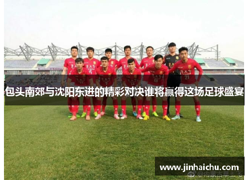 包头南郊与沈阳东进的精彩对决谁将赢得这场足球盛宴