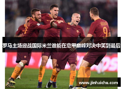 罗马主场迎战国际米兰谁能在意甲巅峰对决中笑到最后
