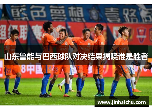 山东鲁能与巴西球队对决结果揭晓谁是胜者